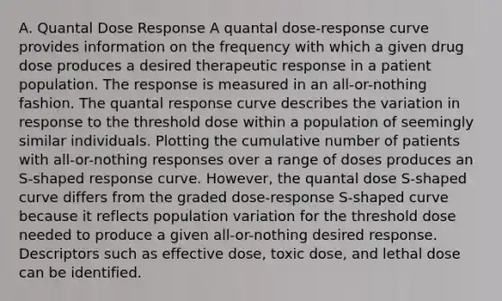 A. Quantal Dose Response A quantal dose-response curve provides information on the frequency with which a given drug dose produces a desired therapeutic response in a patient population. The response is measured in an all-or-nothing fashion. The quantal response curve describes the variation in response to the threshold dose within a population of seemingly similar individuals. Plotting the cumulative number of patients with all-or-nothing responses over a range of doses produces an S-shaped response curve. However, the quantal dose S-shaped curve differs from the graded dose-response S-shaped curve because it reflects population variation for the threshold dose needed to produce a given all-or-nothing desired response. Descriptors such as effective dose, toxic dose, and lethal dose can be identified.