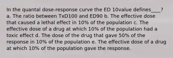 In the quantal dose-response curve the ED 10value defines____? a. The ratio between TxD100 and ED90 b. The effective dose that caused a lethal effect in 10% of the population c. The effective dose of a drug at which 10% of the population had a toxic effect d. The dose of the drug that gave 50% of the response in 10% of the population e. The effective dose of a drug at which 10% of the population gave the response.