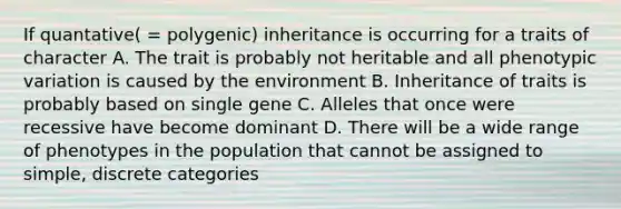 If quantative( = polygenic) inheritance is occurring for a traits of character A. The trait is probably not heritable and all phenotypic variation is caused by the environment B. Inheritance of traits is probably based on single gene C. Alleles that once were recessive have become dominant D. There will be a wide range of phenotypes in the population that cannot be assigned to simple, discrete categories