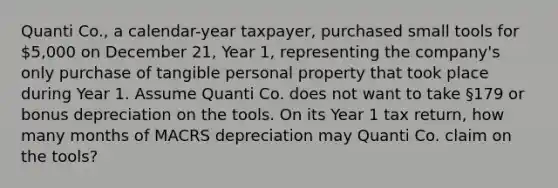 Quanti Co., a calendar-year taxpayer, purchased small tools for 5,000 on December 21, Year 1, representing the company's only purchase of tangible personal property that took place during Year 1. Assume Quanti Co. does not want to take §179 or bonus depreciation on the tools. On its Year 1 tax return, how many months of MACRS depreciation may Quanti Co. claim on the tools?