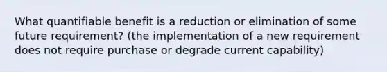 What quantifiable benefit is a reduction or elimination of some future requirement? (the implementation of a new requirement does not require purchase or degrade current capability)