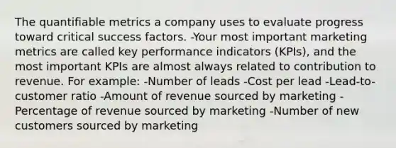 The quantifiable metrics a company uses to evaluate progress toward critical success factors. -Your most important marketing metrics are called key performance indicators (KPIs), and the most important KPIs are almost always related to contribution to revenue. For example: -Number of leads -Cost per lead -Lead-to-customer ratio -Amount of revenue sourced by marketing -Percentage of revenue sourced by marketing -Number of new customers sourced by marketing