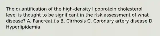 The quantification of the high-density lipoprotein cholesterol level is thought to be significant in the risk assessment of what disease? A. Pancreatitis B. Cirrhosis C. Coronary artery disease D. Hyperlipidemia