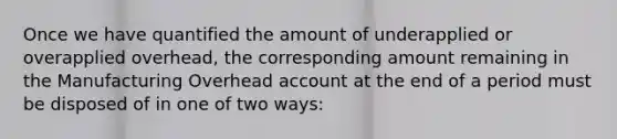 Once we have quantified the amount of underapplied or overapplied overhead, the corresponding amount remaining in the Manufacturing Overhead account at the end of a period must be disposed of in one of two ways: