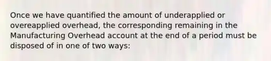 Once we have quantified the amount of underapplied or overeapplied overhead, the corresponding remaining in the Manufacturing Overhead account at the end of a period must be disposed of in one of two ways: