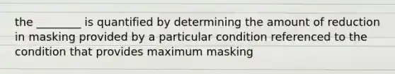 the ________ is quantified by determining the amount of reduction in masking provided by a particular condition referenced to the condition that provides maximum masking