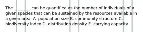 The ________ can be quantified as the number of individuals of a given species that can be sustained by the resources available in a given area. A. population size B. community structure C. biodiversity index D. distribution density E. carrying capacity