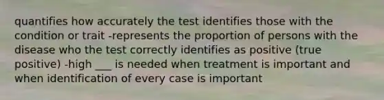 quantifies how accurately the test identifies those with the condition or trait -represents the proportion of persons with the disease who the test correctly identifies as positive (true positive) -high ___ is needed when treatment is important and when identification of every case is important