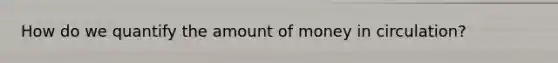 How do we quantify the amount of money in circulation?