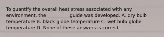 To quantify the overall heat stress associated with any environment, the _________ guide was developed. A. dry bulb temperature B. black globe temperature C. wet bulb globe temperature D. None of these answers is correct