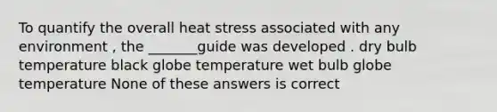 To quantify the overall heat stress associated with any environment , the _______guide was developed . dry bulb temperature black globe temperature wet bulb globe temperature None of these answers is correct