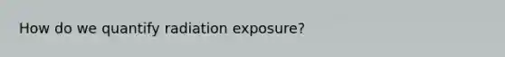 How do we quantify radiation exposure?