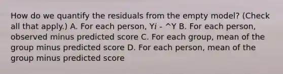 How do we quantify the residuals from the empty model? (Check all that apply.) A. For each person, Y𝑖 - ^Y B. For each person, observed minus predicted score C. For each group, mean of the group minus predicted score D. For each person, mean of the group minus predicted score