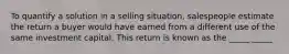 To quantify a solution in a selling situation, salespeople estimate the return a buyer would have earned from a different use of the same investment capital. This return is known as the _____ _____