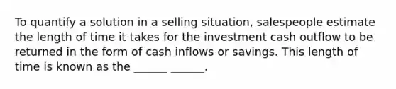 To quantify a solution in a selling situation, salespeople estimate the length of time it takes for the investment cash outflow to be returned in the form of cash inflows or savings. This length of time is known as the ______ ______.