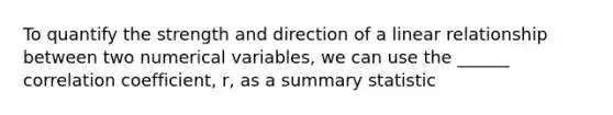 To quantify the strength and direction of a linear relationship between two numerical variables, we can use the ______ correlation coefficient, r, as a summary statistic