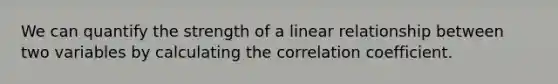 We can quantify the strength of a linear relationship between two variables by calculating the correlation coefficient.