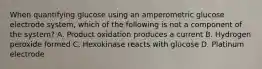 When quantifying glucose using an amperometric glucose electrode system, which of the following is not a component of the system? A. Product oxidation produces a current B. Hydrogen peroxide formed C. Hexokinase reacts with glucose D. Platinum electrode