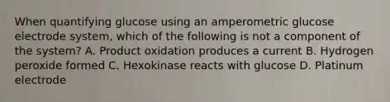 When quantifying glucose using an amperometric glucose electrode system, which of the following is not a component of the system? A. Product oxidation produces a current B. Hydrogen peroxide formed C. Hexokinase reacts with glucose D. Platinum electrode