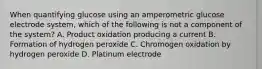 When quantifying glucose using an amperometric glucose electrode system, which of the following is not a component of the system? A. Product oxidation producing a current B. Formation of hydrogen peroxide C. Chromogen oxidation by hydrogen peroxide D. Platinum electrode