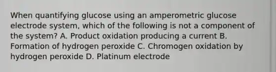 When quantifying glucose using an amperometric glucose electrode system, which of the following is not a component of the system? A. Product oxidation producing a current B. Formation of hydrogen peroxide C. Chromogen oxidation by hydrogen peroxide D. Platinum electrode