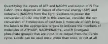 Quantifying the inputs of ATP and NADPH and output of Pi The Calvin cycle depends on inputs of chemical energy (ATP) and reductant (NADPH) from the light reactions to power the conversion of CO2 into G3P. In this exercise, consider the net conversion of 3 molecules of CO2 into 1 molecule of G3P. Drag the labels to the appropriate targets to indicate the numbers of molecules of ATP/ADP, NADPH/NADP+, and Pi (inorganic phosphate groups) that are input to or output from the Calvin cycle. Labels can be used once, more than once, or not at all.