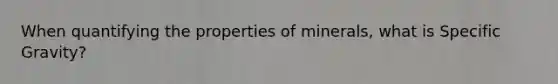 When quantifying the properties of minerals, what is Specific Gravity?