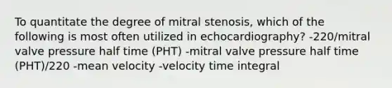 To quantitate the degree of mitral stenosis, which of the following is most often utilized in echocardiography? -220/mitral valve pressure half time (PHT) -mitral valve pressure half time (PHT)/220 -mean velocity -velocity time integral