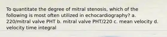 To quantitate the degree of mitral stenosis, which of the following is most often utilized in echocardiography? a. 220/mitral valve PHT b. mitral valve PHT/220 c. mean velocity d. velocity time integral