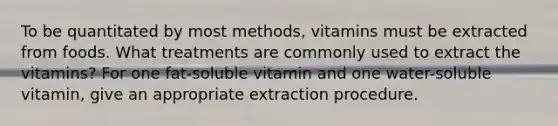 To be quantitated by most methods, vitamins must be extracted from foods. What treatments are commonly used to extract the vitamins? For one fat-soluble vitamin and one water-soluble vitamin, give an appropriate extraction procedure.