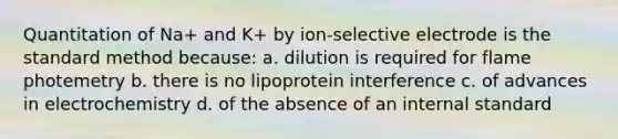 Quantitation of Na+ and K+ by ion-selective electrode is the standard method because: a. dilution is required for flame photemetry b. there is no lipoprotein interference c. of advances in electrochemistry d. of the absence of an internal standard