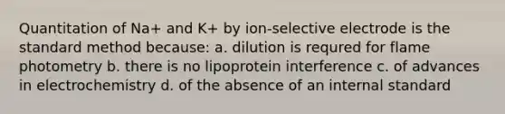 Quantitation of Na+ and K+ by ion-selective electrode is the standard method because: a. dilution is requred for flame photometry b. there is no lipoprotein interference c. of advances in electrochemistry d. of the absence of an internal standard