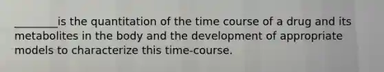 ________is the quantitation of the time course of a drug and its metabolites in the body and the development of appropriate models to characterize this time-course.