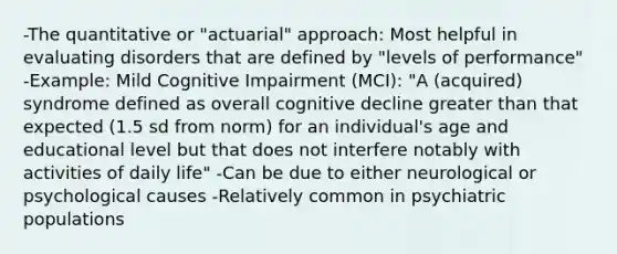 -The quantitative or "actuarial" approach: Most helpful in evaluating disorders that are defined by "levels of performance" -Example: Mild Cognitive Impairment (MCI): "A (acquired) syndrome defined as overall cognitive decline greater than that expected (1.5 sd from norm) for an individual's age and educational level but that does not interfere notably with activities of daily life" -Can be due to either neurological or psychological causes -Relatively common in psychiatric populations