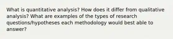 What is quantitative analysis? How does it differ from qualitative analysis? What are examples of the types of research questions/hypotheses each methodology would best able to answer?