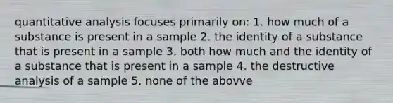 quantitative analysis focuses primarily on: 1. how much of a substance is present in a sample 2. the identity of a substance that is present in a sample 3. both how much and the identity of a substance that is present in a sample 4. the destructive analysis of a sample 5. none of the abovve