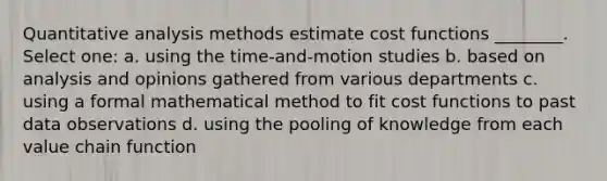 Quantitative analysis methods estimate cost functions ________. Select one: a. using the time-and-motion studies b. based on analysis and opinions gathered from various departments c. using a formal mathematical method to fit cost functions to past data observations d. using the pooling of knowledge from each value chain function