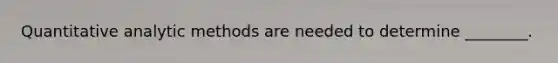 Quantitative analytic methods are needed to determine ________.