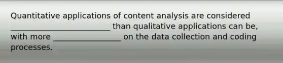 Quantitative applications of content analysis are considered _________________________ than qualitative applications can be, with more _________________ on the data collection and coding processes.