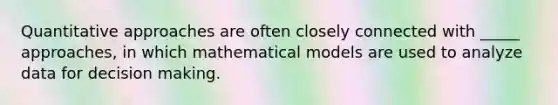 Quantitative approaches are often closely connected with _____ approaches, in which mathematical models are used to analyze data for decision making.