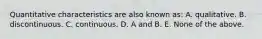 Quantitative characteristics are also known as: A. qualitative. B. discontinuous. C. continuous. D. A and B. E. None of the above.