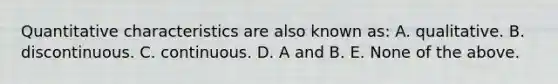 Quantitative characteristics are also known as: A. qualitative. B. discontinuous. C. continuous. D. A and B. E. None of the above.