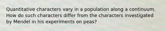 Quantitative characters vary in a population along a continuum. How do such characters differ from the characters investigated by Mendel in his experiments on peas?