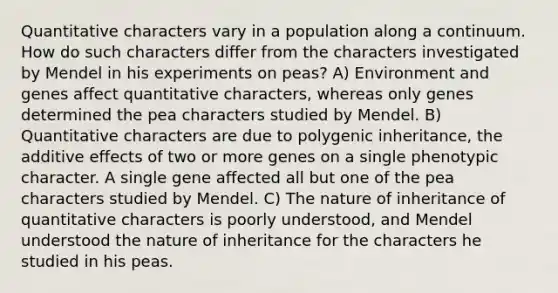 Quantitative characters vary in a population along a continuum. How do such characters differ from the characters investigated by Mendel in his experiments on peas? A) Environment and genes affect quantitative characters, whereas only genes determined the pea characters studied by Mendel. B) Quantitative characters are due to polygenic inheritance, the additive effects of two or more genes on a single phenotypic character. A single gene affected all but one of the pea characters studied by Mendel. C) The nature of inheritance of quantitative characters is poorly understood, and Mendel understood the nature of inheritance for the characters he studied in his peas.