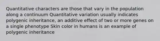 Quantitative characters are those that vary in the population along a continuum Quantitative variation usually indicates polygenic inheritance, an additive effect of two or more genes on a single phenotype Skin color in humans is an example of polygenic inheritance