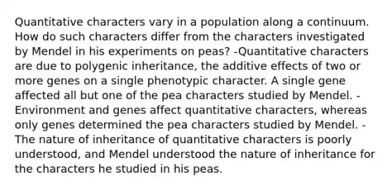 Quantitative characters vary in a population along a continuum. How do such characters differ from the characters investigated by Mendel in his experiments on peas? -Quantitative characters are due to polygenic inheritance, the additive effects of two or more genes on a single phenotypic character. A single gene affected all but one of the pea characters studied by Mendel. -Environment and genes affect quantitative characters, whereas only genes determined the pea characters studied by Mendel. -The nature of inheritance of quantitative characters is poorly understood, and Mendel understood the nature of inheritance for the characters he studied in his peas.