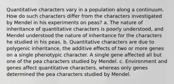 Quantitative characters vary in a population along a continuum. How do such characters differ from the characters investigated by Mendel in his experiments on peas? a. The nature of inheritance of quantitative characters is poorly understood, and Mendel understood the nature of inheritance for the characters he studied in his peas. b. Quantitative characters are due to polygenic inheritance, the additive effects of two or more genes on a single phenotypic character. A single gene affected all but one of the pea characters studied by Mendel. c. Environment and genes affect quantitative characters, whereas only genes determined the pea characters studied by Mendel.