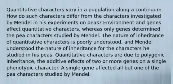 Quantitative characters vary in a population along a continuum. How do such characters differ from the characters investigated by Mendel in his experiments on peas? Environment and genes affect quantitative characters, whereas only genes determined the pea characters studied by Mendel. The nature of inheritance of quantitative characters is poorly understood, and Mendel understood the nature of inheritance for the characters he studied in his peas. Quantitative characters are due to polygenic inheritance, the additive effects of two or more genes on a single phenotypic character. A single gene affected all but one of the pea characters studied by Mendel.