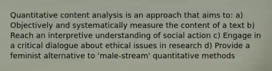 Quantitative content analysis is an approach that aims to: a) Objectively and systematically measure the content of a text b) Reach an interpretive understanding of social action c) Engage in a critical dialogue about ethical issues in research d) Provide a feminist alternative to 'male-stream' quantitative methods