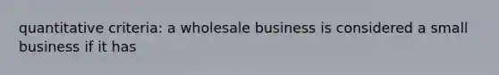 quantitative criteria: a wholesale business is considered a small business if it has